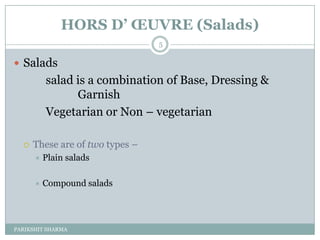 HORS D’ ŒUVRE (Salads)
                                 5

 Salads
          salad is a combination of Base, Dressing &
                Garnish
          Vegetarian or Non Ŕ vegetarian

     These are of two types Ŕ
         Plain salads

         Compound salads




PARIKSHIT SHARMA
 