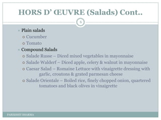 HORS D’ ŒUVRE (Salads) Cont..
                                     6

       Plain salads
         Cucumber

         Tomato

       Compound Salads
         Salade Russe Ŕ Diced mixed vegetables in mayonnaise

         Salade Walderf Ŕ Diced apple, celery & walnut in mayonnaise

         Caesar Salad Ŕ Romaine Lettuce with vinaigrette dressing with
                 garlic, croutons & grated parmesan cheese
         Salade Orientale Ŕ Boiled rice, finely chopped onion, quartered
                 tomatoes and black olives in vinaigrette




PARIKSHIT SHARMA
 