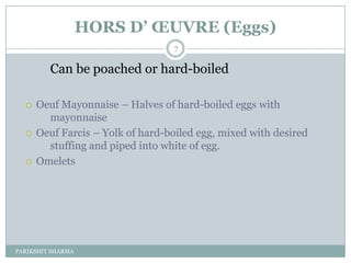 HORS D’ ŒUVRE (Eggs)
                                  7

         Can be poached or hard-boiled

     Oeuf Mayonnaise Ŕ Halves of hard-boiled eggs with
        mayonnaise
     Oeuf Farcis Ŕ Yolk of hard-boiled egg, mixed with desired
        stuffing and piped into white of egg.
     Omelets




PARIKSHIT SHARMA
 