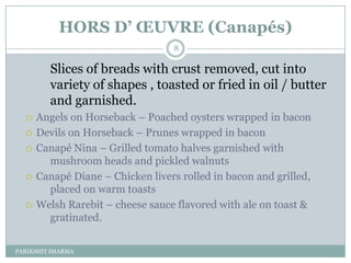 HORS D’ ŒUVRE (Canapés)
                                   8

         Slices of breads with crust removed, cut into
         variety of shapes , toasted or fried in oil / butter
         and garnished.
     Angels on Horseback Ŕ Poached oysters wrapped in bacon
     Devils on Horseback Ŕ Prunes wrapped in bacon
     Canapé Nina Ŕ Grilled tomato halves garnished with
        mushroom heads and pickled walnuts
     Canapé Diane Ŕ Chicken livers rolled in bacon and grilled,
        placed on warm toasts
     Welsh Rarebit Ŕ cheese sauce flavored with ale on toast &
        gratinated.


PARIKSHIT SHARMA
 