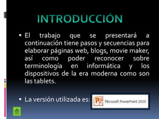  El trabajo que se presentará a
continuación tiene pasos y secuencias para
elaborar páginas web, blogs, movie maker,
así como poder reconocer sobre
terminología en informática y los
dispositivos de la era moderna como son
las tablets.
 La versión utilizada es:
 