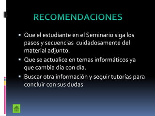  Que el estudiante en el Seminario siga los
pasos y secuencias cuidadosamente del
material adjunto.
 Que se actualice en temas informáticos ya
que cambia día con día.
 Buscar otra información y seguir tutorías para
concluir con sus dudas
 