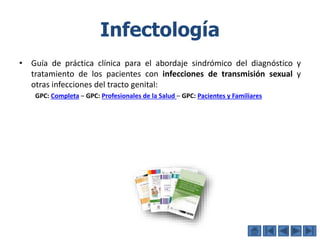 Infectología
• Guía de práctica clínica para el abordaje sindrómico del diagnóstico y
tratamiento de los pacientes con infecciones de transmisión sexual y
otras infecciones del tracto genital:
GPC: Completa – GPC: Profesionales de la Salud – GPC: Pacientes y Familiares
 