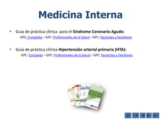 Medicina Interna
• Guía de práctica clínica para el Síndrome Coronario Agudo:
GPC: Completa – GPC: Profesionales de la Salud – GPC: Pacientes y Familiares
• Guía de práctica clínica Hipertensión arterial primaria (HTA):
GPC: Completa – GPC: Profesionales de la Salud – GPC: Pacientes y Familiares
 