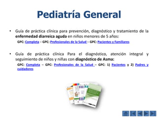 Pediatría General
• Guía de práctica clínica para prevención, diagnóstico y tratamiento de la
enfermedad diarreica aguda en niños menores de 5 años:
GPC: Completa – GPC: Profesionales de la Salud – GPC: Pacientes y Familiares
• Guía de práctica clínica Para el diagnóstico, atención integral y
seguimiento de niños y niñas con diagnóstico de Asma:
GPC: Completa – GPC: Profesionales de la Salud – GPC: 1) Pacientes y 2) Padres y
cuidadores
 