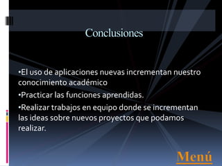 •El uso de aplicaciones nuevas incrementan nuestro
conocimiento académico
•Practicar las funciones aprendidas.
•Realizar trabajos en equipo donde se incrementan
las ideas sobre nuevos proyectos que podamos
realizar.
Conclusiones
 
