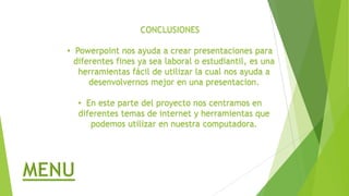 CONCLUSIONES
• Powerpoint nos ayuda a crear presentaciones para
diferentes fines ya sea laboral o estudiantil, es una
herramientas fácil de utilizar la cual nos ayuda a
desenvolvernos mejor en una presentacion.
• En este parte del proyecto nos centramos en
diferentes temas de internet y herramientas que
podemos utilizar en nuestra computadora.