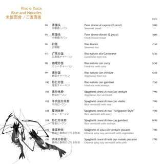 Pane cinese al vapore (2 pezzi)
Steamed bread
Pane cinese dorato (2 pezzi)
Fried chinese bread
Riso bianco
Steamed rice
Riso saltato alla Cantonese
Cantonese style rice
Riso saltato con curry
Fried rice with curry
Riso saltato con verdure
Vegetarian fried rice
Riso saltato con gamberi
Fried rice with shrimps
Spaghetti cinesi di riso con verdure
Vegetarian rice vermicelli
Spaghetti cinesi di riso con vitello
Rice vermicelli with veal
Spaghetti cinesi di riso “ Singapore Style”
Rice vermicell with curry
Spaghetti cinesi di riso con gamberi
Rice vermicelli with shrimps
Spaghetti di soia con verdure piccanti
Chinese spicy soy vermicelli with vegetables
Spaghetti cinesi di soia con maiale piccante
Chinese spicy soy vermicelli with pork
euro
3.00
3.00
2.50
5.50
5.50
5.50
7.50
7.90
7.90
7.90
8.90
7.90
7.90
蒸馒头
中華蒸しパン
炸馒头
中華揚げパン
白饭
白御飯
广东炒饭
広東風チャーハン
咖哩炒饭
カレーチャーハン
素炒饭
野菜チャーハン
虾仁炒饭
海老チャーハン
素炒米粉
野菜ビーフン
牛肉丝炒米粉
牛肉ビーフン
星洲米粉
カレービーフン
虾仁炒米粉
海老ビーフン
素菜粉丝
野菜と春雨のピリ辛炒め
肉末炒粉丝
豚肉と春雨のピリ辛炒め
94
95
96
97
98
99
100
101
102
103
104
105
106
Riso e Pasta
Rice and Noodles
米饭面食 /ご饭面类
 