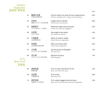 Cavolo cinese con aceto di riso e peperoncino
Chinese cabbage with vinegar and red pepper
Funghi cinesi e bambù
Mushrooms and bamboo
Melanzane agro-dolce-piccante
Sweet sour and spicy eggplant
Germogli di soia saltati
Stir fried bean sprouts
Misto di verdure saltate
Mixed Chinese vegetables
Misto di verdure fritte
Fried mixed vegetables
Cavolo piccolo di Shanghai
Xiao pak choi
Spinacini d’acqua
Morning glory
To Fu in salsa chili (Ma Po To Fu)
Bean curd with chili sauce
To Fu crudo
Raw bean curd
To Fu saltato leggermente piccante
Spicy Tau fu with shrimps meat and vegetables
euro
8.50
8.00
8.50
6.50
6.50
8.50
7.50
7.50
9.50
8.00
9.50
醋溜大白菜
白菜の辛酢炒め
炒双冬
椎茸とタケノコの炒め物
鱼香茄子
ナスの甘辛ソース炒め
炒芽菜
もやし炒め
什锦素菜
五目野菜炒め
炸素菜
五目野菜の揚げ物
小白菜
チンゲンサイの炒め物
空心菜
クウシンサイの炒め物
麻婆豆腐
麻婆豆腐
生豆腐
中華風冷奴
家常豆腐
豆腐のピリ辛炒め
81
82
83
84
85
86
87
88
89
90
92
Verdure
Vegetables
蔬菜类/野菜类
To fu
Bean Curd
豆腐类
 