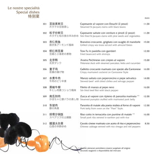 Capesante al vapore con Douchi (2 pezzi)
Steamed St.Jacques clams with black beans
Capesante saltate con verdure e pinoli (2 pezzi)
Stirr fried St.Jacques clams with pine seeds and vegetables
Branzino croccante, grigliato con scaglie di mandorle
Grilled crispy sea brass served with almond flakes
Tow Fu in pastella con gamberi
Fried beancurd with shrimps
Anatra Pechinese con crepes al vapore
Pekenese duck with steamed pancakes, leeks and cucumber
Galletto croccante marinato con spezie alla Cantonese
Crispy marinated cockerel on Cantonese Style
Manzo saltato con peperoncino e pepe selvatico
Stewed beef with dried chilies and selvage pepper
Filetto di manzo al pepe nero
Stir fried beef filet with black pepper
Zucca al vapore con ripieno di pancetta marinata **
Steamed pumpkin stuffed with marinated pork belly
Pancetta di maiale alla poeta stufata al forno di vapore
Pork belly from oven on the “Poet” Style.
Riso cotto in terracotta con puntine di maiale **
Small pork ribs stewed in earthen pot with rice
Cavolo cinese marinato con aceto di riso e peperoncino
Chinese cabbage stewed with rice vinegar and red peppers
euro
11,00
11,00
19,00
12,00
15.00
16.00
14.00
16.00
12.00
12.00
16.00
8,50
豆豉蒸鲜贝
ホタテの豆豉蒸し
松子炒鲜贝
ホタテと松の実の辛み炒め
杏仁煎鱼
焼き魚アーモンド風味
虾仁煎豆腐
豆腐と小海老の煮物
北京鸭
北京ダック
童子鸡
若鶏の揚げ物
水煮牛肉
牛肉のピリ辛煮
黑椒牛柳
牛ヒレ肉黒コショウ風味
南瓜扣肉
かぼちゃと豚バラの蒸し物
东坡肉
豚の角煮
排骨沙锅饭
スペアリブの土鍋飯
醋溜大白菜
白菜の辛酢炒め
301
302
303
304
305
306
307
308
309
310
311
312
Le nostre specialità
Special dishes
特别菜
Queste pietanze potrebbero essere surgelate all’origine
secondo stagione o disponibilità del mercato
**
 