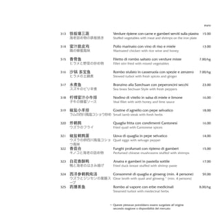 Verdure ripiene con carne e gamberi serviti sulla piastra
Stuffed vegetables with meat and shrimps on the iron plate
Pollo marinato con vino di riso e miele
Marinated chicken with rice wine and honey
Filetto di rombo saltato con verdure miste
Fillet stirr fried with mixed vegetables
Rombo stufato in casseruola con spezie e zenzero
Stewed turbot with fresh spices and ginger
Branzino alla Szechuan con peperoncini secchi
Sea brass Sechuan Style with fresh peppers
Nodino di vitello in salsa di miele e limone
Veal fillet with with honey and lime sauce
Costine d’agnello con pepe selvatico
Small lamb steak with fresh herbs
Quaglia fritta con condimenti Cantonesi
Fried quail with Cantonese spices
Uova di quaglia in pepe selvatico
Quail eggs with selvage pepper
Funghi profumati con ripieno di gamberi
Perfumed chinese mushrooms stuffed with shrimps
Anatra e gamberi in pastella sottile
Fried duck breast stuffed with shrimp paste
Consommè di quaglia e ginseng (min. 4 persone)
Clear broth with quail and ginseng * (min. 4 persons)
Rombo al vapore con erbe medicinali
Steamed turbot with medecinal herbs
euro
15.00
13.00
7.00/hg
7.00/hg
23,00
16,00
18,00
16,00
14,00
15,00
17,00
59,00
8,00/hg
铁板镶三蔬
海老詰め物の鉄板焼き
蜜汁脆皮鸡
鶏の蜂蜜風味
香骨鱼
ヒラメと野菜の炒め物
沙锅 多宝鱼
ヒラメの土鍋煮
水煮鱼
スズキのピリ辛煮
柠檬蜜汁小牛排
子牛の蜂蜜ソース
椒盐小羊排
ラムの四川風塩コショウ炒め
炸鹌鹑
ウズラのフライ
椒盐鹌鹑蛋
ウズラの卵四川風塩コショ
ウ風味
香菇合
キノコと海老の詰め物
白花香酥鸭
鴨と海老のはさみ揚げ
西洋参鹌鹑炖汤
ウズラとジンセンの薬膳ス
ープ
药膳蒸鱼
313
314
315
316
317
318
319
320
321
322
323
324
325
Queste pietanze potrebbero essere surgelate all’origine
secondo stagione o disponibilità del mercato
**
 
