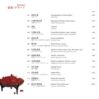 Composizione di frutta fresca
Fresh fruit
Macedonia di frutta mista cinese
Mixed Chinese fruits
Lychees
Lychees
Frutta fritta (banana, mele, ananas)
Fried fruits (banana, apple, pineapple)
Frutta caramellata
Candied fruits
Dolce di riso e cocco
Rice and coconuts dessert
Gelato a scelta (crema, riso, thè verde, ecc.)
Ice cream (vanilla, rice, green tea, etc)
Tartufo, torroncino
Italian special ice cream
Gelato mandarino, limone o cocco
Tangerine, lemon or cocco ice cream
Haning Tau Fu
Almond jelly
Gelato fritto
Fried ice cream
Pasticceria speciale
Fresh home made pie
Dessert misto della casa
Special mixed dessert
euro
8.00
5.50
5.50
6.00
6.90
5.50
5.50
6.00
7.00
5.50
5.50
7.00
10.00
新鲜水果
フルーツ
什锦中国水果
中華フルーツ
荔枝
ライチ
什锦炸水果
フルーツのフライ
拔丝水果
揚げフルーツのカラメルがけ
椰子球
ココナッツの団子の揚げ物
什锦冰淇淋
アイスクリーム
特制冰淇淋
特性アイスクリーム
水果冰淇淋
フルーツアイスクリーム
杏仁豆腐
杏仁豆腐
炸冰淇淋
アイスクリームのフライ
特制甜点
特製デザート
甜点水果拼盘
デザート盛り合わせ
201
202
203
204
205
206
207
208
209
211
212
213
214
Dessert
甜食/デザ一ト
 