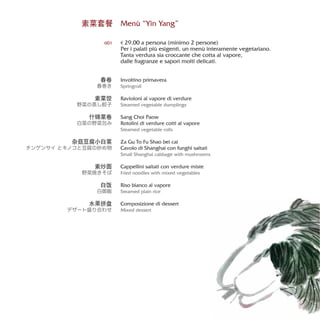 素菜套餐 Menù “Yin Yang”
€ 29,00 a persona (minimo 2 persone)
Per i palati più esigenti, un menù interamente vegetariano.
Tanta verdura sia croccante che cotta al vapore,
dalle fragranze e sapori molti delicati.
Involtino primavera
Springroll
Ravioloni al vapore di verdure
Steamed vegetable dumplings
Sang Choi Paow
Rotolini di verdure cotti al vapore
Steamed vegetable rolls
Za Gu To Fu Shao bei cai
Cavolo di Shanghai con funghi saltati
Small Shanghai cabbage with mushrooms
Cappellini saltati con verdure miste
Fried noodles with mixed vegetables
Riso bianco al vapore
Steamed plain rice
Composizione di dessert
Mixed dessert
601
春卷
春巻き
素菜饺
野菜の蒸し餃子
什锦菜卷
白菜の野菜包み
杂菇豆腐小白菜
チンゲンサイ とキノコと豆腐の炒め物
素炒面
野菜焼きそば
白饭
白御飯
水果拼盘
デザート盛り合わせ
 