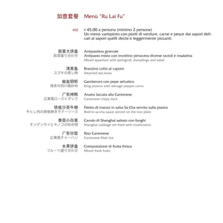 Menù “Ru Lai Fu”
€ 45,00 a persona (minimo 2 persone)
Un menù variopinto con piatti di verdure, carne e pesce dai sapori deli-
cati ai sapori quelli decisi e leggermente piccanti.
Antipastiera girevole
Antipasto misto con involtino pimavera diverse ravioli e insalatina
Mixed appetizer with springroll, dumplings and salad
Branzino cotto al vapore
Steamed sea brass
Gamberoni con pepe selvatico
King prawns with selvage pepper corns
Anatra laccata alla Cantonese
Cantonese crispy duck
Filetto di manzo in salsa Sa Cha servito sulla piastra
Beef in sa-cha sauce served on the iron plate
Cavolo di Shanghai saltato con funghi
Shanghai cabbage stir-fried with mushrooms
Riso Cantonese
Cantonese fried rice
Composizione di frutta fresca
Mixed fresh fruits
如意套餐
602
前菜大拼盘
前菜盛り合わせ
清蒸鱼
スズキの蒸し物
椒盐明虾
海老の四川風炒め
广东烤鸭
広東風ローストダック
铁板沙茶牛柳
牛ヒレ肉の鉄板焼きサテーソース
香菇小白菜
チンゲンサイとキノコの炒め物
广东炒饭
広東風チャーハン
水果拼盘
フルーツ盛り合わせ
 