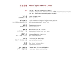 Menù “Specialità dell’Ovest”
€ 39,00 a persona ( minimo 2 persone )
Un menu completo con pietanze piccanti dell’Ovest, composto dal nostro
chef per i palati che apprezzano i sapori piccanti.
Tris di antipasti misti
Mixed appetizer
Capesante saltati con pinoli leggermente piccante
Stirr-fried St.Jaques Clams slightly spicy
Zuppa agro-piccante
Hot and sour soup
Branzino stufato alla Sechuan
Sea-brass with peppers and spicy sauce
Manzo saltato con pepe nero
Beef with black pepper
Cavolo piccolo di Shanghai
Xiao bai cai from the wok
Riso bianco cotto al vapore
Steamed perfumed rice
Dessert della casa con frutta fresca
Home made dessert with fresh fruit
川菜套餐
603
炸三样
揚げ物前菜三種
松子炒鲜贝
ホタテと松の実の辛み炒め
酸辣汤
酸味のス-プ
水煮鱼
スズキのピリ辛煮
黑椒牛肉
牛ヒレ肉黒コショウ
小白菜
チンゲンサイの炒め物
白饭
白御飯
甜点水果拼盘
デザートの盛り合
 