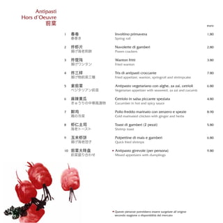 Involtino primavera
Spring roll
Nuvolette di gamberi
Prawn crackers
Wanton fritti
Fried wanton
Tris di antipasti croccante
Fried appetizer, wanton, springroll and shrimpcake
Antipasto vegetariano con alghe, za zai, cetrioli
Vegetarian appetizer with seaweed, za zai and cucumb
Cetriolo in salsa piccante speziata
Cucumber in hot and spicy sauce
Pollo freddo marinato con zenzero e spezie
Cold marinated chicken with ginger and herbs
Toast di gamberi (2 pezzi)
Shrimp toast
Polpettine di mais e gamberi
Quick fried shrimps
Antipasto girevole (per persona)
Mixed appetizers with dumplings
euro
1,80
2,80
3.80
7.80
6.80
4.80
8.90
5.80
6.80
9.80
春卷
春巻き
炸虾片
揚げ海老煎餅
炸馄饨
揚げワンタン
炸三样
揚げ物前菜三種
素前菜
ベジタリアン前菜
麻辣黄瓜
きゅうりの中華風漬物
醉鸡
鶏の冷菜
虾仁土司
海老トースト
玉米虾饼
揚げ海老団子
前菜大转盘
前菜盛り合わせ
1
2
3
4
5
6
7
8
9
10
Antipasti
Hors d’Oeuvre
前菜
Queste pietanze potrebbero essere surgelate all’origine
secondo stagione o disponibilità del mercato
 