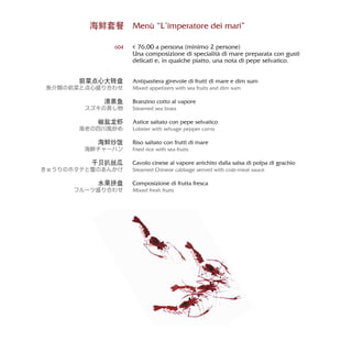 Menù “L’imperatore dei mari”
€ 76,00 a persona (minimo 2 persone)
Una composizione di specialità di mare preparata con gusti
delicati e, in qualche piatto, una nota di pepe selvatico.
Antipastiera girevole di frutti di mare e dim sum
Mixed appetizers with sea fruits and dim sum
Branzino cotto al vapore
Steamed sea brass
Astice saltato con pepe selvatico
Lobster with selvage pepper corns
Riso saltato con frutti di mare
Fried rice with sea fruits
Cavolo cinese al vapore arrichito dalla salsa di polpa di grachio
Steamed Chinese cabbage served with crab-meat sauce
Composizione di frutta fresca
Mixed fresh fruits
海鲜套餐
604
前菜点心大转盘
魚介類の前菜と点心盛り合わせ
清蒸鱼
スズキの蒸し物
椒盐龙虾
海老の四川風炒め
海鲜炒饭
海鮮チャーハン
干贝扒丝瓜
きゅうりのホタテと蟹のあんかけ
水果拼盘
フルーツ盛り合わせ
 
