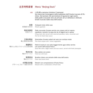 Menù “Beijing Duck”
€ 45,00 a persona (minimo 2 persone)
Un menù per immergersi nella tradizione dell’Anatra Laccata di Pe-
chino. Sei portate che permettono di gustarne ogni parte,
dalla pelle croccante sino ad arrivare ad un delizioso e delicato
brodo ricavato dalle ossa dell’anatra.
Antipasti misto della casa
Mixed appetizer
Pelle croccante d’anatra servita con crepes cotti al vapore,
cipollotto, cetrioli e la salsa hoi sin di fagioli neri e spezie
Crispy duck skin served with steamed pancakes, leeks, cucumber and
the hoi sin black bean sauce
Striscioline d’anatra saltati nel wok con verdure miste
Thin duck-stripes with mixed vegetables
Filetti d’anatra in una salsa leggermente agro-dolce servito
con aromi dell’ananas fresco
Duck filet with a slight sweet and sour sauce, served with fresh pineapple
Riso saltato con anatra
Fried rice with duck
Brodino chiaro con estratto delle ossa dell’anatra
Clear duck bone broth
Dessert con composizione di frutta fresca
Dessert with a combination of fresh fruits
605
北京烤鸭套餐
前菜
前菜盛り合わせ
鸭皮和薄饼
北京ダック
什锦炒鸭丝
鴨と野菜の炒め物
糖醋鸭片
鴨のヒレ肉とパイナップルの炒め物
鸭肉炒饭
鴨のチャーハン
鸭骨褒汤
鴨のコンソメ
水果甜点拼盘
デザートとフルーツ盛り合わせ
 