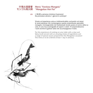 Menù “Fonduta Mongola”
“Mongolian Hot Pot”
€ 38,00 a persona (minimo 4 persone)
Da prenotare almeno 1 giorno in anticipo!
Vivete un’esperienza unica e indimenticabile cucinando voi stessi
le tante pietanze che compongono questa straordinaria specialità
mongola, immergendole nel tradizionale brodo posto al centro della ta-
vola, in una ricca coreografia di sapori e colori. Vi sorprenderanno
i tanti aromie le golose salse che accompagnano il tutto.
Try this experience of cooking on your table with a clear and
Spicy broth served with an amazing choise of ingredients and
a range of special sauces prepared for this Mongolian occasion!
This menu is to be ordered al least 1 day in advance.
606
什锦火锅套餐
モンゴル風火鍋
 