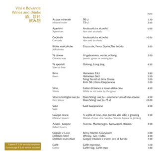 Vini e Bevande
Wines and drinks
酒、饮料
飲み物 Acqua minerale
Mineral water
Aperitivi
Aperitives
Cocktails
Cocktails
Bibite analcoliche
Soft drinks
Tè cinese
Chinese teas
Tè speciali
Special thee
Birre
Beers
Vino
Wines
Vino in bottiglia Lao Jiu
Rice Wines
Sakè
Sakè
Grappe cinesi
Chinese liquers
Amari - Grappe
Italian liquers
Cognac v.s.o.p
Distillati esteri
Distillati invecchiati
Caffè
Coffee
50 cl
75 cl
Analcoolici e alcoolici
Non and alcoholic
Analcoolici e alcoolici
Non and alcoholic
Coca cola, Fanta, Sprite,The freddo
Al gelsomino, verde, oolong
Jasmin, green or oolong tea
Oolong, Long jing,
Heineken 33cl
Heineken 66cl
Tsing Tao 66 cl birra Cinese
Kirin 50 cl birra Giapponese
Calice di bianco e rosso della casa
White or red wine by the glass
Shao Shing Lao Jiu – porzione vino di riso cinese
Shao Shing Lao Jiu 75 cl
Sakè Giapponese
A scelta di rose, riso, bambù alle erbe e ginseng
Choise of rose, rice, bambu, 5 herbs liquers or ginseng
Averna, Montenegro, Ramazzotti, Braulio
Remy Martin, Courvosier
Whisky, Gin, vodka
Grappe intaliani e esteri, oro di Barolo
Caffè espresso,
Caffè Hag, Caffè orzo
euro
1.70
2.60
6.00
10.00
3.00
3.00
4.50
3.80
5.90
7.00
7.00
4,50
4.90
22.00
4.90
3.50
3.50
6.00
4.50
7.50
1.60
1.80
Coperto € 3,00 servizio compreso
Covercharge € 3,00 service included
 