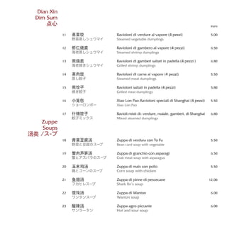 Ravioloni di verdure al vapore (4 pezzi)
Steamed vegetable dumplings
Ravioloni di gambero al vapore (4 pezzi)
Steamed shrimp dumplings
Ravioloni di gamberi saltati in padella (4 pezzi )
Grilled shrimp dumplings
Ravioloni di carne al vapore (4 pezzi)
Steamed meat dumplings
Ravioloni saltati in padella (4 pezzi)
Grilled meat dumplings
Xiao Lon Pao-Ravioloni speciali di Shanghai (4 pezzi)
Xiao Lon Pao
Ravioli misti di: verdure, maiale, gamberi, di Shanghai
Mixed steamed dumplings
Zuppa di verdura con To Fu
Bean curd soup with vegetable
Zuppa di granchio con asparagi
Crab meat soup with asparagus
Zuppa di mais con pollo
Corn soup with chicken
Zuppa di pinne di pescecane
Shark fin’s soup
Zuppa di Wanton
Wanton soup
Zuppa agro-piccante
Hot and sour soup
euro
5,00
6.50
6.80
5.50
5.80
5.50
6.80
5.50
6.50
5.50
12.00
6.00
6.00
蒸菜饺
野菜蒸しシュウマイ
虾仁烧卖
海老蒸しシュウマイ
煎烧卖
海老焼きシュウマイ
蒸肉饺
蒸し餃子
煎饺子
焼き餃子
小笼包
ショーロンポー
什锦饺子
餃子ミックス
青菜豆腐汤
野菜と豆腐のスープ
蟹肉芦笋汤
蟹とアスパラのスープ
玉米鸡汤
鶏とコーンのスープ
鱼翅汤
フカヒレスープ
馄饨汤
ワンタンスープ
酸辣汤
サンラータン
11
12
13
14
15
16
17
18
19
20
21
22
23
Dian Xin
Dim Sum
点心
Zuppe
Soups
汤类 /ス-プ
 