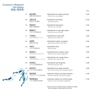 Gamberoni con pepe selvatico
Prawns with raw pepper
Gamberoni al sesamo
Steamed prawns
Gamberetti alla piastra
Shrimps on iron plate
Gamberetti in salsa agro-dolce
Sweet and sour shrimps
Gamberetti in salsa chili
Shrimps with chili sauce
Gamberetti saltati con guscio
Quick fried shrimps with shell
Gamberetti fritti
Fried shrimps
Gamberetti con verdure miste
Shrimps with mixed vegetables
Gamberetti con mango fresco
Shrimps with cashew nuts
Gamberetti alla Kung Pao
Shrimps Kung Pao style
Gamberetti con pepe selvatico
Stirr fried shrimps with selvage peppers
Calamaro saltato con pepe selvatico
Stewed calamary with green pepper
Calamaro saltato con verdura salata
Calamary with marinated vegetables
euro
16.90
16.90
14.50
12.80
12.80
12.80
12.80
12.80
14.50
12.80
12.80
11.80
11.80
椒盐明虾
海老の四川風炒め
芝麻大虾
海老のごま風味
铁板虾仁
海老の鉄板焼き
糖醋虾仁
小エビの甘酢炒め
干烧虾仁
小エビのチリソース
油爆虾
海老の炒め煮
炸虾仁
小エビの揚げ物
素菜虾仁
小エビとグリンピース
芒果虾仁
小エビとカシューナッツ
宫保虾仁
小エビの宮保風炒め
椒盐虾仁
小エビの四川風炒め
椒盐鱿鱼
イカとピーマンの炒め物
雪菜鱿鱼丝
イカと高菜の炒め物
27
28
29
30
31
32
33
34
35
36
37
38
39
Crostacei e Molluschi
Fish Dishes
虾类/海老类
Queste pietanze potrebbero essere surgelate all’origine
secondo stagione o disponibilità del mercato
 