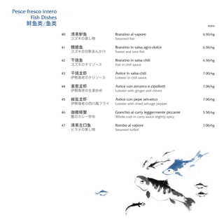 Branzino al vapore
Steamed fish
Branzino in salsa agro-dolce
Sweet and sour fish
Branzino in salsa chili
Fish in chili sauce
Astice in salsa chili
Lobster in chili sauce
Astice con zenzero e cipollotti
Lobster with ginger and chives
Astice con pepe selvatico
Lobster with dried selvage pepper
Granchio al curry leggermente piccante
Whole crab in curry sauce slightly spicy
Rombo al vapore
Steamed turbot
euro
6.50/hg
6.50/hg
6.50/hg
7.00/hg
7.00/hg
7.00/hg
5.50/hg
7.00/hg
清蒸鲈鱼
スズキの蒸し物
糖醋鱼
スズキの甘酢あんかけ
干烧鱼
スズキのチリソース
干烧龙虾
伊勢海老のチリソース
姜葱龙虾
伊勢海老の生姜炒め
椒盐龙虾
伊勢海老の四川風フライ
咖喱螃蟹
蟹のカレー炒め
清蒸左口鱼
ヒラメの蒸し物
40
41
42
43
44
45
46
47
Pesce fresco intero
Fish Dishes
鲜鱼类/鱼类
 