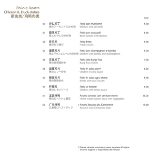 Pollo con mandorle
Chicken with almonds
Pollo con anacardi
Bean sprouts with chicken
Pollo fritto
Fried chicken
Pollo con champignon e bambù
Chicken with bambu and champignons
Pollo alla Kung-Pao
Kung Pao chicken
Pollo in salsa curry
Chicken in curry sauce
Pollo in salsa agro-dolce
Sweet and sour chicken
Pollo al limone
Chicken with lemon sauce
Anatra arrosto con verdure miste
Home made roasted duck with vegetables
Anatra laccata alla Cantonese
Roasted duck Cantonese style
euro
8.60
8.60
8.60
8.60
9.00
8.60
8.60
8.60
22.00
10.00
杏仁鸡丁
鶏のアーモンドの炒め物
腰果鸡丁
鶏ともやしの炒め物
炸鸡片
鶏のから揚げ
蘑菇鸡片
鶏とマッシュルームの炒め物
宫保鸡丁
鶏の宮保風炒め
咖喱鸡片
鶏のカレー炒め
糖醋鸡片
鶏の甘酢炒め
柠檬鸡
鶏のレモンソース
玉园烤鸭
鴨のローストと野菜
广东烤鸭
広東風ローストダック
50
51
52
53
54
55
56
57
61
62
Pollo e Anatra
Chicken & Duck dishes
家禽类/鸡鸭肉类
Queste pietanze potrebbero essere surgelate all’origine
secondo stagione o disponibilità del mercato
 