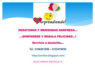 DESAYUNOS Y MERIENDAS SORPRESA…
…SORPRENDE Y REGALA FELICIDAD…!
Servicio a domicilio…
Tel. 3188261096 - 3153479050
http://anmhor.blogspot.com/
ANA MARIA ORTEGA H.
 