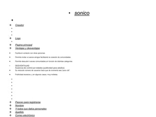 • sonico
•
 Creador
•
•
•
 Logo
•
 Pagina principal
 Ventajas y desventajas
 Facilita el contacto con otras personas.
 Permite invitar a nuevos amigos facilitando la creación de comunidades.
 Permite descubrir nuevas comunidades en función de distintas categorías.
• DESVENTAJAS
Ausencia de control por edades (publicidad para adultos)
 Su reducido número de usuarios hace que de momento sea “poco útil”.
 Publicidad excesiva, y en algunos casos, muy molesta.
•
•
•
•
•
•
•
 Pasoso para registrarse
 Nombre
 Y todos sus datos personales
 Apellido
 Correo electrónico
 