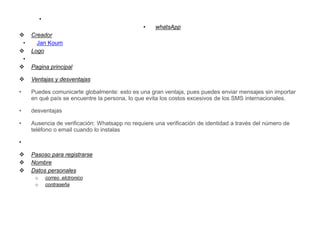 •
• whatsApp
 Creador
• Jan Koum
 Logo
•
 Pagina principal
 Ventajas y desventajas
• Puedes comunicarte globalmente: esto es una gran ventaja, pues puedes enviar mensajes sin importar
en qué país se encuentre la persona, lo que evita los costos excesivos de los SMS internacionales.
• desventajas
• Ausencia de verificación: Whatsapp no requiere una verificación de identidad a través del número de
teléfono o email cuando lo instalas
•
 Pasoso para registrarse
 Nombre
 Datos personales
o correo elctronico
o contraseña
 
