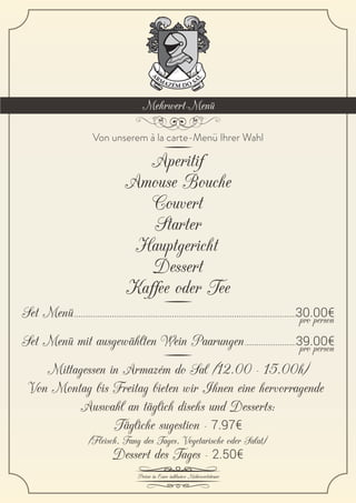 Preise in Euro inklusive Mehrwertsteuer
Aperitif
Amouse Bouche
Couvert
Starter
Hauptgericht
Dessert
Kaffee oder Tee
Von unserem à la carte-Menü Ihrer Wahl
Set Menü pro person30.00€
Set Menü mit ausgewählten Wein Paarungen pro person39.00€
Mittagessen in Armazém do Sal (12.00 - 15.00h)
Von Montag bis Freitag bieten wir Ihnen eine hervorragende
Auswahl an täglich disehs und Desserts:
Tägliche sugestion - 7.97€
Dessert des Tages - 2.50€
(Fleisch, Fang des Tages, Vegetarische oder Salat)
Mehrwert-Menü
 