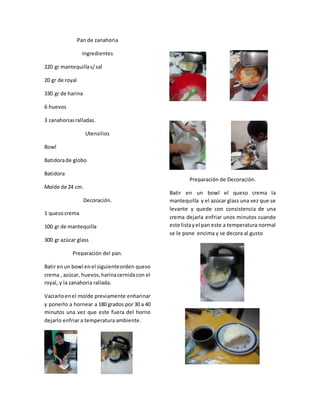 Pan de zanahoria
Ingredientes
220 gr mantequillas/sal
20 gr de royal
330 gr de harina
6 huevos
3 zanahoriasralladas.
Utensilios
Bowl
Batidorade globo
Batidora
Molde de 24 cm.
Decoración.
1 quesocrema
100 gr de mantequilla
300 gr azúcar glass
Preparación del pan.
Batir enun bowl enel siguienteorden queso
crema , azúcar, huevos,harinacernidacon el
royal, y la zanahoria rallada.
Vaciarloenel molde previamente enharinar
y ponerlo a hornear a 180 grados por 30 a 40
minutos una vez que este fuera del horno
dejarlo enfriar a temperatura ambiente.
Preparación de Decoración.
Batir en un bowl el queso crema la
mantequilla y el azúcar glass una vez que se
levante y quede con consistencia de una
crema dejarla enfriar unos minutos cuando
este listayel pan este a temperatura normal
se le pone encima y se decora al gusto
 