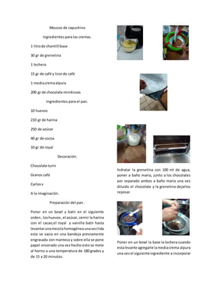Mousse de capuchino
Ingredientes para las cremas.
1 litrode chantillíbase
30 gr de grenetina
1 lechera
15 gr de café y licorde café
1 mediacremaalpura
200 gr de chocolate minikisses
Ingredientes para el pan.
10 huevos
210 gr de harina
250 de azúcar
40 gr de cocoa
10 gr de royal
Decoración.
Chocolate turin
Granos café
Carlosv
A la imaginación.
Preparación del pan .
Poner en un bowl y batir en el siguiente
orden, loshuevos,el azúcar, cernir la harina
con el cacao,el royal y vainilla batir hasta
levantarunamezclahomogéneaunavezlista
esta se vacia en una bandeja previamente
engrasada con manteca y sobre ella se pone
papel encerado una vez hecho esto se mete
al horno a una temperatura de 180 grados y
de 15 a 20 minutos.
hidratar la grenetina con 100 ml de agua,
poner a baño maria, junto a los chocolates
por separado ambos a baño maria una vez
diluido el chocolate y la grenetina dejarlos
reposar.
Poner en un bowl la base la lechera cuando
estalevante agregarle lamediacrema alpura
una vezel siguienteingrediente a incorporar
 