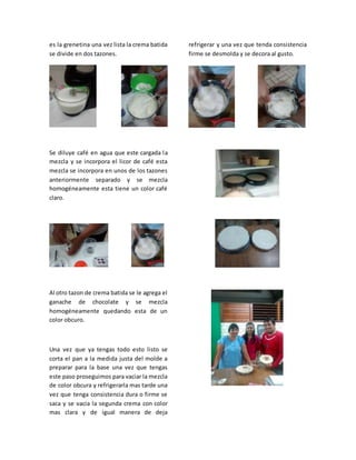 es la grenetina una vez lista la crema batida
se divide en dos tazones.
Se diluye café en agua que este cargada la
mezcla y se incorpora el licor de café esta
mezcla se incorpora en unos de los tazones
anteriormente separado y se mezcla
homogéneamente esta tiene un color café
claro.
Al otro tazon de crema batida se le agrega el
ganache de chocolate y se mezcla
homogéneamente quedando esta de un
color obcuro.
Una vez que ya tengas todo esto listo se
corta el pan a la medida justa del molde a
preparar para la base una vez que tengas
este paso proseguimos para vaciar la mezcla
de color obcura y refrigerarla mas tarde una
vez que tenga consistencia dura o firme se
saca y se vacia la segunda crema con color
mas clara y de igual manera de deja
refrigerar y una vez que tenda consistencia
firme se desmolda y se decora al gusto.
 