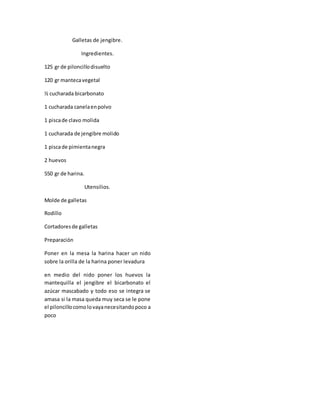 Galletas de jengibre.
Ingredientes.
125 gr de piloncillodisuelto
120 gr mantecavegetal
½ cucharada bicarbonato
1 cucharada canelaenpolvo
1 piscade clavo molida
1 cucharada de jengibre molido
1 piscade pimientanegra
2 huevos
550 gr de harina.
Utensilios.
Molde de galletas
Rodillo
Cortadoresde galletas
Preparación
Poner en la mesa la harina hacer un nido
sobre la orilla de la harina poner levadura
en medio del nido poner los huevos la
mantequilla el jengibre el bicarbonato el
azúcar mascabado y todo eso se integra se
amasa si la masa queda muy seca se le pone
el piloncillocomolovayanecesitandopoco a
poco
 