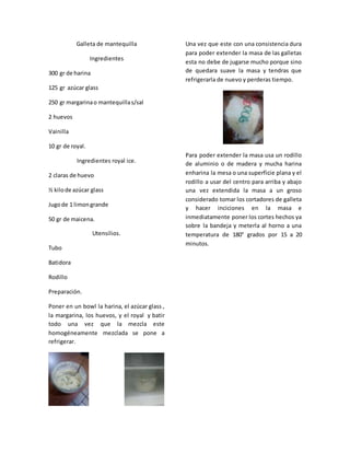 Galleta de mantequilla
Ingredientes
300 gr de harina
125 gr azúcar glass
250 gr margarinao mantequillas/sal
2 huevos
Vainilla
10 gr de royal.
Ingredientes royal ice.
2 claras de huevo
½ kilode azúcar glass
Jugode 1 limongrande
50 gr de maicena.
Utensilios.
Tubo
Batidora
Rodillo
Preparación.
Poner en un bowl la harina, el azúcar glass ,
la margarina, los huevos, y el royal y batir
todo una vez que la mezcla este
homogéneamente mezclada se pone a
refrigerar.
Una vez que este con una consistencia dura
para poder extender la masa de las galletas
esta no debe de jugarse mucho porque sino
de quedara suave la masa y tendras que
refrigerarla de nuevo y perderas tiempo.
Para poder extender la masa usa un rodillo
de aluminio o de madera y mucha harina
enharina la mesa o una superficie plana y el
rodillo a usar del centro para arriba y abajo
una vez extendida la masa a un groso
considerado tomar los cortadores de galleta
y hacer inciciones en la masa e
inmediatamente poner los cortes hechos ya
sobre la bandeja y meterla al horno a una
temperatura de 180° grados por 15 a 20
minutos.
 