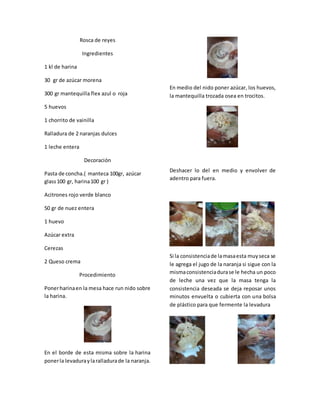 Rosca de reyes
Ingredientes
1 kl de harina
30 gr de azúcar morena
300 gr mantequilla flex azul o roja
5 huevos
1 chorrito de vainilla
Ralladura de 2 naranjas dulces
1 leche entera
Decoración
Pasta de concha.( manteca 100gr, azúcar
glass100 gr, harina100 gr )
Acitrones rojo verde blanco
50 gr de nuez entera
1 huevo
Azúcar extra
Cerezas
2 Queso crema
Procedimiento
Ponerharinaen la mesa hace run nido sobre
la harina.
En el borde de esta misma sobre la harina
ponerla levaduraylaralladurade la naranja.
En medio del nido poner azúcar, los huevos,
la mantequilla trozada osea en trocitos.
Deshacer lo del en medio y envolver de
adentro para fuera.
Si la consistenciade lamasaesta muyseca se
le agrega el jugo de la naranja si sigue con la
mismaconsistenciadurase le hecha un poco
de leche una vez que la masa tenga la
consistencia deseada se deja reposar unos
minutos envuelta o cubierta con una bolsa
de plástico para que fermente la levadura
 