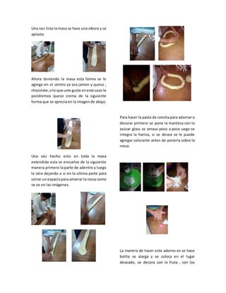Una vez lista la masa se hace una víbora y se
aplasta.
Ahora teniendo la masa esta forma se le
agrega en el centro ya sea jamon y queso ,
chocolate,olo que uste guste eneste caso le
pondremos queso crema de la siguiente
forma que se aprecia en la imagen de abajo.
Una vez hecho esto en toda la masa
extendida esta se envuelve de la siguiente
manera primero la parte de adentro y luego
la otra dejando a si en la ultima parte para
cerrar un espaciopara amarrar la rosca como
se ve en las imágenes.
Para hacer la pasta de concha para adornar o
decorar primero se pone la manteca con la
azúcar glass se amasa poco a poco uego se
integra la harina, si se desea se le puede
agregar colorante antes de ponerla sobre la
rosca.
La manera de hacer este adorno es se hace
bolita se alarga y se coloca en el lugar
deseado, se decora con la fruta , con los
 