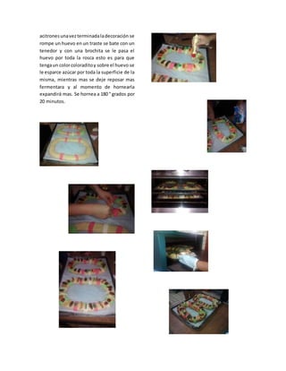 acitronesunavezterminadaladecoración se
rompe un huevo en un traste se bate con un
tenedor y con una brochita se le pasa el
huevo por toda la rosca esto es para que
tengaun colorcoloraditoy sobre el huevo se
le esparce azúcar por toda la superficie de la
misma, mientras mas se deje reposar mas
fermentara y al momento de hornearla
expandirá mas. Se hornea a 180 ° grados por
20 minutos.
 