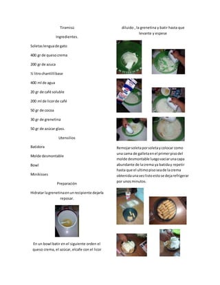 Tiramisú
Ingredientes.
Soletaslenguade gato
400 gr de quesocrema
200 gr de azuca
½ litrochantillíbase
400 ml de agua
20 gr de café soluble
200 ml de licorde café
50 gr de cocoa
30 gr de grenetina
50 gr de azúcar glass.
Utensilios
Batidora
Molde desmontable
Bowl
Minikisses
Preparación
Hidratar lagrenetinaenunrecipiente dejarla
reposar.
En un bowl batir en el siguiente orden el
queso crema, el azúcar, elcafe con el licor
diluido , la grenetina y batir hasta que
levante y espese
Remojarsoletaporsoletaycolocar como
una cama de galletaenel primerpisodel
molde desmontable luegovaciarunacapa
abundante de lacrema ya batiday repetir
hasta que el ultimopisoseade lacrema
obtenidaunavezlistoestose dejarefrigerar
por unosminutos.
 