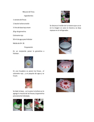 Mousse de fresa.
Ingredientes
1 canasta de fresas
1 latade lecheranestle
½ litrode base top cream
20 gr de grenetina
Colorante rojo
50 ml de agua para hidratar
Molde de 24- 26
Preparación
En un recipiente poner la grenetina a
hidratar .
En una licuadora se ponen las fresas , el
colorante rojo , y un poquito de agua y se
licuan.
Se bate la base , se le pone la lechera se le
agrega la mezcla de las fresas y la grenetina
previamente hidratada .
Se decora el molde de la manera que se ve
en la imagen se vacia la mezcla y se deja
reposar en el refrigerador.
 
