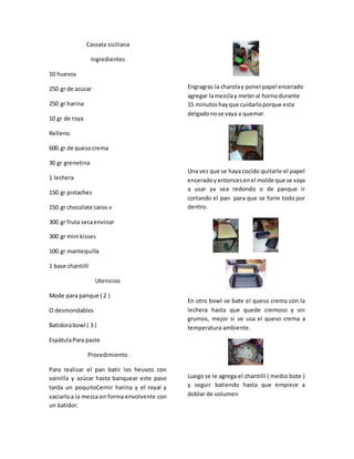 Cassata siciliana
Ingredientes
10 huevos
250 gr de azúcar
250 gr harina
10 gr de roya
Relleno
600 gr de quesocrema
30 gr grenetina
1 lechera
150 gr pistaches
150 gr chocolate caros v
300 gr fruta secaenvinar
300 gr mini kisses
100 gr mantequilla
1 base chantillí
Utensiios
Mode para panque ( 2 )
O desmondables
Batidorabowl ( 3 )
EspátulaPara paste
Procedimiento
Para realizar el pan batir los heuvos con
vainilla y azúcar hasta banquear este paso
tarda un poquitoCernir harina y el royal y
vaciarloa la mezca en forma envolvente con
un batidor.
Engragras la charolay ponerpapel encerado
agregar lamezclay meteral hornodurante
15 minutoshayque cuidarloporque esta
delgadonose vaya a quemar.
Una vez que se haya cocido quitarle el papel
enceradoy entoncesenel molde que se vaya
a usar ya sea redondo o de panque ir
cortando el pan para que se forre todo por
dentro.
En otro bowl se bate el queso crema con la
lechera hasta que quede cremoso y sin
grumos, mejor si se usa el queso crema a
temperatura ambiente.
Luego se le agrega el chantillí ( medio bote )
y seguir batiendo hasta que empiece a
doblar de volumen
 