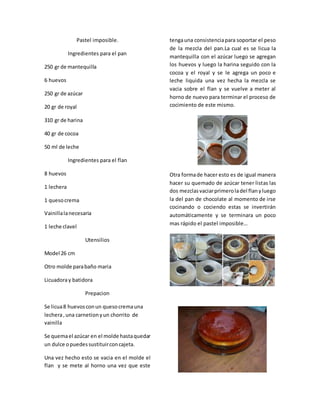 Pastel imposible.
Ingredientes para el pan
250 gr de mantequilla
6 huevos
250 gr de azúcar
20 gr de royal
310 gr de harina
40 gr de cocoa
50 ml de leche
Ingredientes para el flan
8 huevos
1 lechera
1 quesocrema
Vainillalanecesaria
1 leche clavel
Utensilios
Model 26 cm
Otro molde parabaño maria
Licuadoray batidora
Prepacion
Se licua8 huevosconun quesocremauna
lechera,una carnetionyun chorrito de
vainilla
Se quemael azúcar en el molde hastaquedar
un dulce opuedessustituirconcajeta.
Una vez hecho esto se vacia en el molde el
flan y se mete al horno una vez que este
tengauna consistenciapara soportar el peso
de la mezcla del pan.La cual es se licua la
mantequilla con el azúcar luego se agregan
los huevos y luego la harina seguido con la
cocoa y el royal y se le agrega un poco e
leche liquida una vez hecha la mezcla se
vacia sobre el flan y se vuelve a meter al
horno de nuevo para terminar el proceso de
cocimiento de este mismo.
Otra formade hacer esto es de igual manera
hacer su quemado de azúcar tener listas las
dos mezclasvaciarprimeroladel flanyluego
la del pan de chocolate al momento de irse
cocinando o cociendo estas se invertirán
automáticamente y se terminara un poco
mas rápido el pastel imposible…
 
