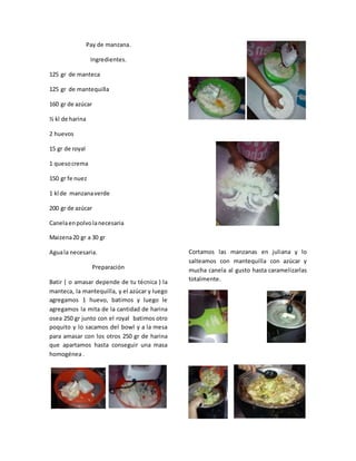 Pay de manzana.
Ingredientes.
125 gr de manteca
125 gr de mantequilla
160 gr de azúcar
½ kl de harina
2 huevos
15 gr de royal
1 quesocrema
150 gr fe nuez
1 kl de manzanaverde
200 gr de azúcar
Canelaenpolvolanecesaria
Maizena20 gr a 30 gr
Aguala necesaria.
Preparación
Batir ( o amasar depende de tu técnica ) la
manteca, la mantequilla, y el azúcar y luego
agregamos 1 huevo, batimos y luego le
agregamos la mita de la cantidad de harina
osea 250 gr junto con el royal batimos otro
poquito y lo sacamos del bowl y a la mesa
para amasar con los otros 250 gr de harina
que apartamos hasta conseguir una masa
homogénea .
Cortamos las manzanas en juliana y lo
salteamos con mantequilla con azúcar y
mucha canela al gusto hasta caramelizarlas
totalmente.
 