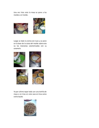 Una vez listo esto la masa se pone a los
moldes o el molde.
Luego se bate la crema con nuez y se pone
en la base de la costa del molde sobre esta
va las manzanas caramelizadas con su
caramelo.
Ya por ultimo tapar todo con una tortilla de
masa o en tiras en este caso en tiras como
estilo tejido
 