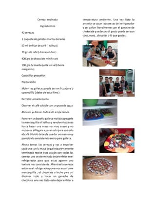Cereza envinada
Ingredientes
40 cerezas
1 paquete de galletasmaribudoradas
50 ml de licorde café ( kalhua)
10 grs de café ( dolcasoluble )
400 grs de chocolate minikisses
100 grs de mantequillasinsal ( iberia
margarina)
Capacillospequeños
Preparación
Moler las galletas puede ser en licuadora o
con rodillo ( debe de estar fino )
Derretir la mantequilla.
Disolverel café solublecon un poco de agua.
Ahora si ya tienes todo esto empezamos
Ponerenun bowl lagalleta molida agregarle
la mantequilla el kalhua y revolver toda esa
hasta hacer una masa no muy suave y no
muyseca si llegaraa pasar estopara eso esta
el café diluido debe de quedar un masa muy
parecida la consistencia como para galleta.
Ahora tomas las cerezas y vas a envolver
cada una con la masa de galletapreviamente
terminada repite esta acción con todas las
cerezasuna vezterminadadejarenfriarenel
refrigerador para que estas agarren una
texturamasconsistente .Mientraslascerezas
estánenel refrigeradorponemosenunbolw
mantequilla , el chocolate y leche para asi
disolver todo y hacer un ganache de
chocolate una vez listo esto dejar enfriar a
temperatura ambiente. Una vez listo lo
anteriorse sacan lascerezas del refrigerador
y se bañan literalmente con el ganache de
chokolate yse decora al gusto puede ser con
coco, nuez , chispitas o lo que gustes.
 