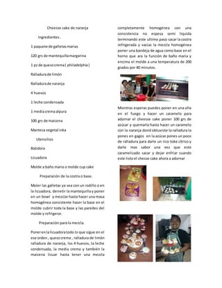 Cheesse cake de naranja
Ingredientes.
1 paquete de galletasmarias
120 grs de mantequillamargarina
1 pz de quesocrema( philadelphia)
Ralladurade limón
Ralladurade naranja
4 huevos
1 leche condensada
1 mediacremaalpura
100 grs de maicena
Manteca vegetal inka
Utensilios
Batidora
Licuadora
Molde a baño maria o molde cup cake
Preparación de la costra o base.
Moler las galletas ya sea con un rodillo o en
la licuadora, derretir la mantequilla y poner
en un bowl y mezclar hasta hacer una masa
homogénea consistente hacer la base en el
molde cubrir toda la base y las paredes del
molde y refrigerar.
Preparación para la mezcla.
Ponerenla licuadoratodo lo que sigue en el
ese orden, quesocrema , ralladura de limón
ralladura de naranja, los 4 huevos, la leche
condensada, la media crema y también la
maicena licuar hasta tener una mezcla
completamente homogénea con una
consistencia no espesa semi liquida
terminando este ultimo paso sacar la costra
refrigerada y vacias la mezcla homogénea
poner una bandeja de agua como base en el
horno que ara la función de baño maria y
encima el molde a una temperatura de 200
grados por 40 minutos.
Mientras esperas puedes poner en una olla
en el fuego y hacer un caramelo para
adornar el cheesse cake poner 100 grs de
azúcar y quemarla hasta hacer un caramelo
con la naranja dond obtuviste la ralladura la
pones en gagos en la azúcar pones un poco
de ralladura para darle un rico toke cítrico y
darle mas sabor una vez que este
caramelizado sacar y dejar enfriar cuando
este listo el chesse cake ahora a adornar
 