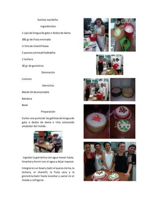Karlota navideña.
Ingredientes
1 caja de lenguade gato o dedosde dama
300 gr de fruta envinada
½ litrode chantillíbase
2 quesoscremaphiladelphia
1 lechera
30 gr de grenetina
Decoración
Listones
Utensilios
Molde 24 desmontable
Batidora
Bowl
Preparación
Cortar una puntade lasgalletasde lenguade
gato o dedos de dama e irlos colocando
arededor del molde.
Ingratar la grenetina con agua mover hasta
levantary hervir con el agua y dejar reposar.
Integrarenun bowl y batirel quesocrema,la
lechera, el chantillí, la fruta seca y la
grenetina batir hasta levantar y vaciar en el
molde y refrigerar.
 