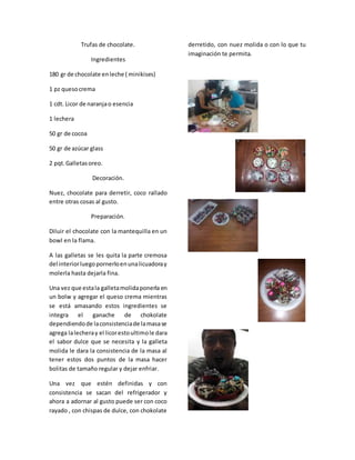 Trufas de chocolate.
Ingredientes
180 gr de chocolate enleche ( minikises)
1 pz quesocrema
1 cdt. Licor de naranjao esencia
1 lechera
50 gr de cocoa
50 gr de azúcar glass
2 pqt.Galletasoreo.
Decoración.
Nuez, chocolate para derretir, coco rallado
entre otras cosas al gusto.
Preparación.
Diluir el chocolate con la mantequilla en un
bowl en la flama.
A las galletas se les quita la parte cremosa
del interiorluegopornerloenunalicuadoray
molerla hasta dejarla fina.
Una vez que estala galletamolidaponerla en
un bolw y agregar el queso crema mientras
se está amasando estos ingredientes se
integra el ganache de chokolate
dependiendode laconsistenciade lamasase
agrega lalecheray el licorestoultimole dara
el sabor dulce que se necesita y la galleta
molida le dara la consistencia de la masa al
tener estos dos puntos de la masa hacer
bolitas de tamaño regular y dejar enfriar.
Una vez que estén definidas y con
consistencia se sacan del refrigerador y
ahora a adornar al gusto puede ser con coco
rayado , con chispas de dulce, con chokolate
derretido, con nuez molida o con lo que tu
imaginación te permita.
 